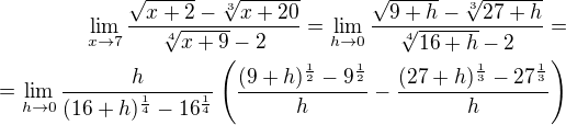 $\lim_{x\to7}\frac{\sqrt{x+2}-\sqrt[3]{x+20}}{\sqrt[4]{x+9}-2} = \lim_{h\to 0}\frac{\sqrt{9+h}-\sqrt[3]{27+h}}{\sqrt[4]{16 + h}-2} = \\= \lim_{h\to 0} \frac {h}{(16+h)^{\frac{1}{4}} -16^{\frac{1}{4}}} \(\frac{(9+h)^{\frac{1}{2}} -9^{\frac{1}{2}}}{h} - \frac{(27+h)^{\frac{1}{3}} -27^{\frac{1}{3}}}{h}\)$
