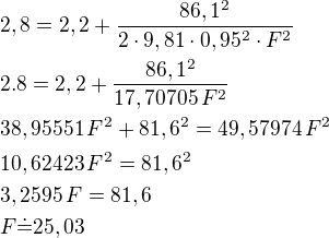 $2,8= 2,2 + \frac{86,1^2}{2 \cdot 9,81\cdot 0,95^2\cdot F^2 }\nl2.8=2,2+\frac{86,1^2}{17,70705\,F^2}\nl38,95551\,F^2+81,6^2=49,57974\,F^2\nl10,62423\,F^2=81,6^2\nl3,2595\,F=81,6\nlF\dot=25,03$