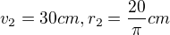 $v_{2}=30 cm, r_{2}=\frac{20}{\pi } cm$