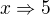 $x\Rightarrow 5$