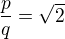 $\frac{p}{q}=\sqrt{2}$
