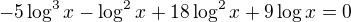 $-5\log^3{x}-\log^2{x}+18\log^2{x}+9\log{x}=0$