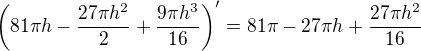 $\left(81\pi h-\frac{27\pi h^2}{2}+\frac{9\pi h^3}{16}\right)^\prime=81\pi-27\pi h+\frac{27\pi h^2}{16}$