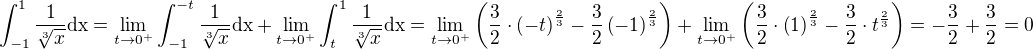 $\int_{-1}^{1}{\frac{1}{\sqrt[3]{x}}\rm{d}x}=\lim_{t\to 0^+}{\int_{-1}^{-t}{\frac{1}{\sqrt[3]{x}}\rm{d}x}}+\lim_{t\to 0^+}{\int_{t}^{1}{\frac{1}{\sqrt[3]{x}}\rm{d}x}}=\lim_{t\to 0^+}{\left(\frac{3}{2}\cdot\left(-t\right)^{\frac{2}{3}}-\frac{3}{2}\left(-1\right)^{\frac{2}{3}}\right)}+\lim_{t\to 0^+}{\left(\frac{3}{2}\cdot\left(1\right)^{\frac{2}{3}}-\frac{3}{2}\cdot t^{\frac{2}{3}}\right)}=-\frac{3}{2}+\frac{3}{2}=0$