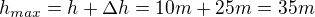 $h_{max}=h+\Delta h=10m + 25m=35 m$