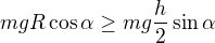 $mgR\cos\alpha\geq mg\frac h2\sin\alpha$