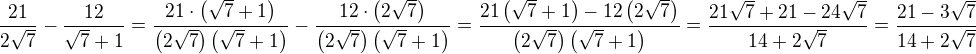 $ \frac{21}{2 \sqrt{7}}-\frac{12}{\sqrt{7}+1} = \frac{ 21 \cdot \left( \sqrt{7} + 1 \right) }{ \left( 2 \sqrt{7} \right)\left( \sqrt{7} + 1 \right) } - \frac{ 12 \cdot \left( 2 \sqrt{7} \right) }{ \left( 2 \sqrt{7} \right)\left( \sqrt{7} + 1 \right) } = \frac{ 21 \left( \sqrt{7} + 1 \right) - 12 \left( 2 \sqrt{7} \right) }{ \left( 2 \sqrt{7} \right)\left( \sqrt{7} + 1 \right) } = \frac{ 21 \sqrt{7} + 21 - 24 \sqrt{7} }{ 14 + 2 \sqrt{7} } = \frac{ 21 - 3 \sqrt{7} }{ 14 + 2 \sqrt{7} } $