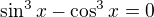 $\sin ^{3}x - \cos ^{3}x = 0$