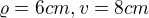 $\varrho = 6cm, v= 8cm$