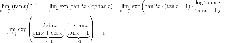 $\lim_{x\to\frac{\pi}4}\(\tan{x}\)^{\tan{2x}}=\lim_{x\to\frac{\pi}4}\exp\(\tan{2x}\cdot\log{\tan{x}}\)=\lim_{x\to\frac{\pi}4}\exp\(\tan{2x}\cdot(\tan{x}-1)\cdot\frac{\log{\tan{x}}}{\tan{x}-1}\)=\nl=\lim_{x\to\frac{\pi}4}\exp\(\underbrace{\frac{-2\sin{x}}{\sin{x}+\cos{x}}}_{\to-1}\cdot\underbrace{\frac{\log{\tan{x}}}{\tan{x}-1}}_{\to1}\)=\frac1e$