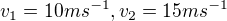 $v_{1}=10ms^{-1} , v_{2}=15ms^{-1}$