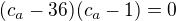 $(c_a-36)(c_a-1)=0$