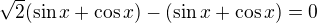 $\sqrt 2 (\sin x+\cos x) - (\sin x+\cos x)=0$