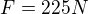 $F=225 N$