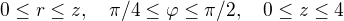 $0\le r \le z,\quad \pi/4\le\varphi\le\pi/2, \quad 0\le z\le 4$
