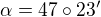 $\alpha = 47\circ23'$